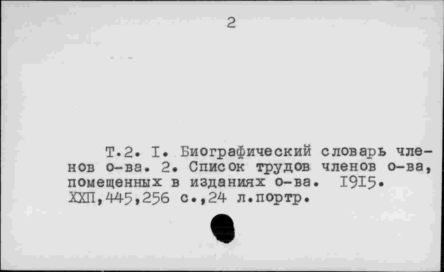 ﻿2
T.2. I. Биографический словарь членов о-ва. 2. Список трудов членов о-ва, помещенных в изданиях о-ва. 1915» ХХП,445,256 с.,24 л.портр.